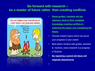 • Some guides / mentors are too
adamant, stick to their outdated
knowledge creating conflicts in
selecting the topics and completing the
thesis.
• Choose modern topics which can serve
your progress in your career
• Best option remains with guides, advisers
& mentors, every research is a progress
in Science
• By repeating a grand old ideas will
stagnate departments
•
Go forward with research –
be a master of future rather than creating conflicts
 