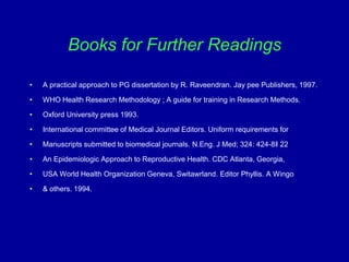 Books for Further Readings
• A practical approach to PG dissertation by R. Raveendran. Jay pee Publishers, 1997.
• WHO Health Research Methodology ; A guide for training in Research Methods.
• Oxford University press 1993.
• International committee of Medical Journal Editors. Uniform requirements for
• Manuscripts submitted to biomedical journals. N.Eng. J Med; 324: 424-8‖ 22
• An Epidemiologic Approach to Reproductive Health. CDC Atlanta, Georgia,
• USA World Health Organization Geneva, Switawrland. Editor Phyllis. A Wingo
• & others. 1994.
 