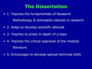The Dissertation
• 1. Teaches the fundamentals of Research
Methodology & stimulates interest in research
• 2. Helps to develop scientific attitude
• 3. Teaches to probe in depth of a topic
• 4. Teaches the critical appraisal of the medical
literature
• 5. Encourages to develop special technical skills
 