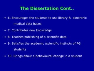 The Dissertation Cont..
• 6. Encourages the students to use library & electronic
medical data bases
• 7. Contributes new knowledge
• 8. Teaches publishing of a scientific data
• 9. Satisfies the academic /scientific instincts of PG
students
• 10. Brings about a behavioural change in a student
 