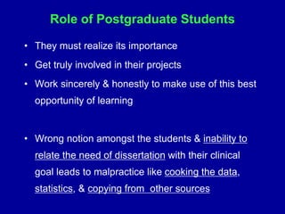 Role of Postgraduate Students
• They must realize its importance
• Get truly involved in their projects
• Work sincerely & honestly to make use of this best
opportunity of learning
• Wrong notion amongst the students & inability to
relate the need of dissertation with their clinical
goal leads to malpractice like cooking the data,
statistics, & copying from other sources
 
