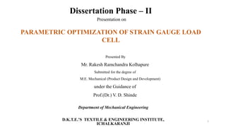 Dissertation Phase – II
Presentation on
PARAMETRIC OPTIMIZATION OF STRAIN GAUGE LOAD
CELL
Presented By
Mr. Rakesh Ramchandra Kolhapure
Submitted for the degree of
M.E. Mechanical (Product Design and Development)
under the Guidance of
Prof.(Dr.) V. D. Shinde
Department of Mechanical Engineering
D.K.T.E.’S TEXTILE & ENGINEERING INSTITUTE,
ICHALKARANJI
1
 