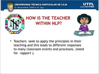 HOW IS THE TEACHER    WITHIN NLP?  Teachers  seek to apply the principles in their teaching and this leads to different responses to many classroom events and processes. (need for  rapport ). 