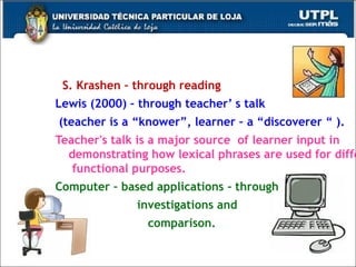 S. Krashen – through reading Lewis (2000) – through teacher’ s talk (teacher is a “knower”, learner – a “discoverer “ ).   Teacher's talk is a major source  of learner input in demonstrating how lexical phrases are used for different  functional purposes.  Computer – based applications - through  investigations and  comparison.  