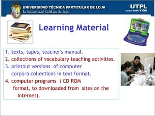 Learning Material 1. texts, tapes, teacher's manual. 2. collections of vocabulary teaching activities. 3. printout versions  of computer  corpora collections in text format. 4. computer programs  ( CD ROM format, to downloaded from  sites on the  Internet). 