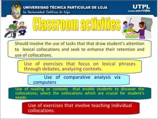 Should involve the use of tasks that that draw student’s attention to  lexical collocations and seek to enhance their retention and use of collocations. Use of exercises that focus on lexical phrases through debates, analyzing contexts. Use of comparative analysis via  computers Use of reading or contexts  that enable students to discover the collocations; select the collocations which are crucial for student’s needs. Use of exercises that involve teaching individual  collocations. Classroom activities 