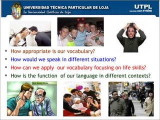 How appropriate is our vocabulary? How would we speak in different situations? How can we apply  our vocabulary focusing on life skills? How is the function  of our language in different contexts? 
