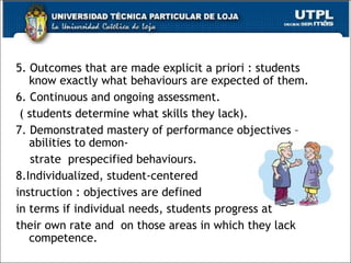 5. Outcomes that are made explicit a priori : students know exactly what behaviours are expected of them.  6. Continuous and ongoing assessment. ( students determine what skills they lack). 7. Demonstrated mastery of performance objectives – abilities to demon- strate  prespecified behaviours.  8.Individualized, student-centered  instruction : objectives are defined  in terms if individual needs, students progress at  their own rate and  on those areas in which they lack competence. 