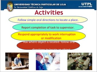 Activities Follow simple oral directions to locate a place. Report completion of task to supervisor. Ask where object is located: follow oral  directions to locate an object Respond appropriately to work interruption  or modification 