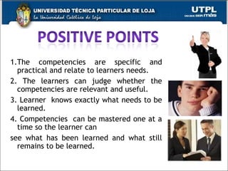 1.The competencies are specific and practical and relate to learners needs. 2. The learners can judge whether the competencies are relevant and useful. 3. Learner  knows exactly what needs to be learned. 4. Competencies  can be mastered one at a time so the learner can  see what has been learned and what still remains to be learned.  