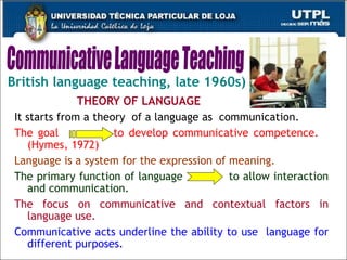 British language teaching, late 1960s) THEORY OF LANGUAGE It starts from a theory  of a language as  communication.   The goal  to develop communicative competence.  (Hymes, 1972) Language is a system for the expression of meaning. The primary function of language  to allow interaction and communication.  The focus on communicative and contextual factors in language use.  Communicative acts underline the ability to use  language for different purposes.   Communicative Language Teaching 