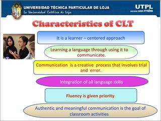 It is a learner – centered approach Authentic and meaningful communication is the goal of classroom activities .  Fluency is given priority . Integration of all language skills . Communication  is a creative  process that involves trial and  error.  Learning a language through using it to  communicate. 