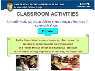 Are unlimited. All the activities should engage learners in communication.  Purpose: Enable learners to attain communicative  objectives of  the  curriculum, engage learners in communication and require the use of such communicative  processes  as information sharing, negotiation of meaning, and interaction. 