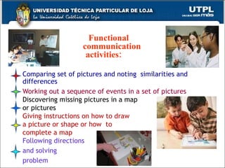Comparing set of pictures and noting  similarities and differences Working out a sequence of events in a set of pictures Discovering missing pictures in a map or pictures Giving instructions on how to draw  a picture or shape or how  to  complete a map  Following directions and solving problem Functional communication   activities:   