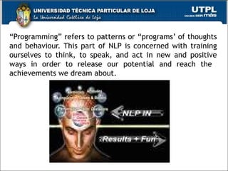 “ Programming” refers to patterns or “programs’ of thoughts and behaviour. This part of NLP is concerned with training ourselves to think, to speak, and act in new and positive ways in order to release our potential and reach the  achievements we dream about. 