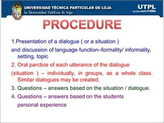1.Presentation of a dialogue ( or a situation ) and discussion of language function–formality/ informality,  setting, topic 2. Oral parctice of each utterance of the dialogue  (situation ) – individually, in groups, as a whole class. Similar dialogues may be created. 3. Questions – answers based on the situation / dialogue. 4. Questions – answers based on the students  personal experience 