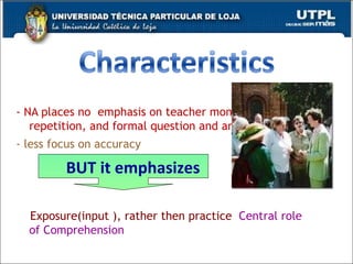 - NA places no  emphasis on teacher monologues, direct repetition, and formal question and answer.  - less focus on accuracy  Exposure(input ), rather then practice   Central role of Comprehension BUT it emphasizes 