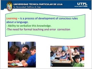 Learning   –   is a process of development of conscious rules about a language.  - Ability to verbalize this knowledge.   -The need for formal teaching and error  correction  