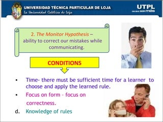 Time- there must be sufficient time for a learner  to choose and apply the learned rule. Focus on form – focus on  correctness. Knowledge of rules CONDITIONS 2.  The Monitor Hypothesis   – ability to correct our mistakes while communicating.  