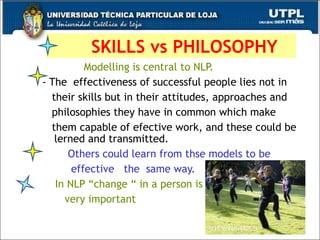 SKILLS vs PHILOSOPHY Modelling is central to NLP. - The  effectiveness of successful people lies not in their skills but in their attitudes, approaches and philosophies they have in common which make them capable of efective work, and these could be  lerned and transmitted. Others could learn from thse models to be  effective  the  same way. In NLP “change “ in a person is  very important 