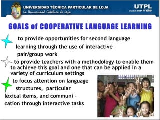 GOALS of COOPERATIVE LANGUAGE LEARNING to provide opportunities for second language  learning through the use of interactive  pair/group work to provide teachers with a methodology to enable them to achieve this goal and one that can be applied in a variety of curriculum settings to focus attention on language  structures,  particular  lexical items, and communi – cation through interactive tasks 