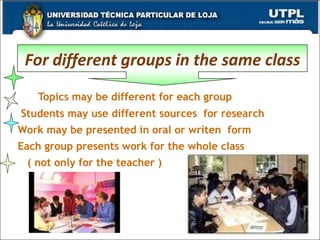 Topics may be different for each group Students may use different sources  for research Work may be presented in oral or writen  form Each group presents work for the whole class ( not only for the teacher ) For different groups in the same class 