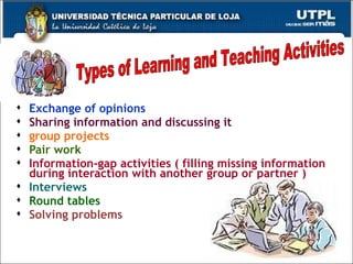 Exchange of opinions Sharing information and discussing it group projects Pair work Information-gap activities ( filling missing information during interaction with another group or partner ) Interviews Round tables Solving problems Types of Learning and Teaching Activities 