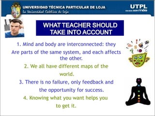 1. Mind and body are interconnected: they  Are parts of the same system, and each affects the other. 2. We all have different maps of the world. 3. There is no failure, only feedback and the opportunity for success. 4. Knowing what you want helps you  to get it. 