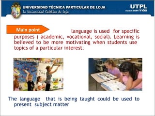 language is used  for specific purposes ( academic, vocational, social). Learning is believed to be more motivating when students use  topics of a particular interest.  The language  that is being taught could be used to present  subject matter Main point 