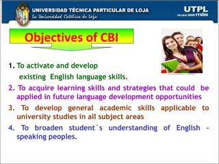To activate and develop  existing  English language skills. 2. To acquire learning skills and strategies that could  be applied in future language development opportunities 3. To develop general academic skills applicable to university studies in all subject areas 4. To broaden student`s understanding of English – speaking peoples. Objectives of CBI 