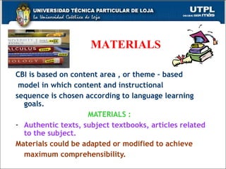 MATERIALS CBI is  based on content area , or theme – based model in which content and instructional  sequence is chosen according to language learning goals. MATERIALS :  Authentic texts, subject textbooks, articles related to the subject. Materials could be adapted or modified to achieve maximum comprehensibility.   