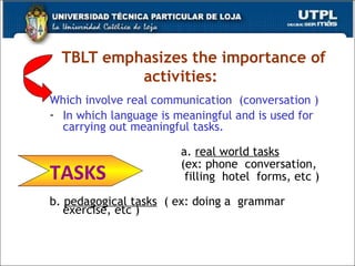 TBLT emphasizes the importance of activities: Which involve real communication  (conversation ) In which language is meaningful and is used for carrying out meaningful tasks.  a.  real world tasks   (ex: phone  conversation,  filling  hotel  forms, etc ) b.  pedagogical tasks   ( ex: doing a  grammar exercise, etc ) TASKS  