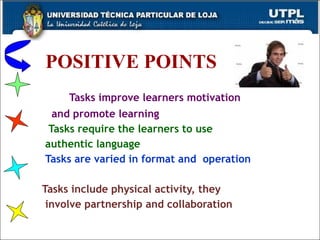 POSITIVE POINTS   Tasks improve learners motivation  and promote learning Tasks require the learners to use  authentic language Tasks are varied in format and  operation  Tasks include physical activity, they  involve partnership and collaboration  