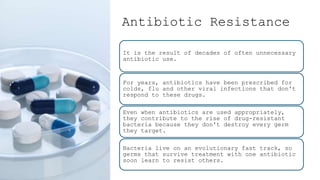 Antibiotic Resistance
It is the result of decades of often unnecessary
antibiotic use.
For years, antibiotics have been prescribed for
colds, flu and other viral infections that don't
respond to these drugs.
Even when antibiotics are used appropriately,
they contribute to the rise of drug-resistant
bacteria because they don't destroy every germ
they target.
Bacteria live on an evolutionary fast track, so
germs that survive treatment with one antibiotic
soon learn to resist others.
 