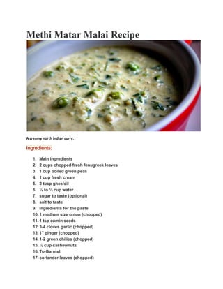 Methi Matar Malai Recipe
A creamy north indian curry.
Ingredients:
1. Main ingredients
2. 2 cups chopped fresh fenugreek leaves
3. 1 cup boiled green peas
4. 1 cup fresh cream
5. 2 tbsp ghee/oil
6. ¼ to ½ cup water
7. sugar to taste (optional)
8. salt to taste
9. Ingredients for the paste
10. 1 medium size onion (chopped)
11. 1 tsp cumin seeds
12. 3-4 cloves garlic (chopped)
13. 1" ginger (chopped)
14. 1-2 green chilies (chopped)
15. ½ cup cashewnuts
16. To Garnish
17. coriander leaves (chopped)
 