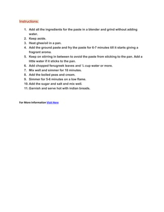 Instructions:
1. Add all the ingredients for the paste in a blender and grind without adding
water.
2. Keep aside.
3. Heat ghee/oil in a pan.
4. Add the ground paste and fry the paste for 6-7 minutes till it starts giving a
fragrant aroma.
5. Keep on stirring in between to avoid the paste from sticking to the pan. Add a
little water if it sticks to the pan.
6. Add chopped fenugreek leaves and ¼ cup water or more.
7. Mix well and simmer for 10 minutes.
8. Add the boiled peas and cream.
9. Simmer for 5-6 minutes on a low flame.
10. Add the sugar and salt and mix well.
11. Garnish and serve hot with indian breads.
For More Information Visit Here
 