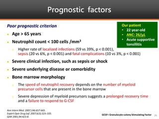 Prognostic factors
Ann Intern Med. 2007;146:657-665.
Expert Opin Drug Saf. 2007;6(3):323–335.
QJM 2001;94:423-8.
26
Poor prognostic criterion
 Age > 65 years
 Neutrophil count < 100 cells /mm3
 Higher rate of localized infections (59 vs 39%, p < 0.001),
sepsis (20 vs 6%, p < 0.001) and fatal complications (10 vs 3%, p < 0.001)
 Severe clinical infection, such as sepsis or shock
 Severe underlying disease or comorbidity
 Bone marrow morphology
 The speed of neutrophil recovery depends on the number of myeloid
precursor cells that are present in the bone marrow
 Severe depression of myeloid precursors suggests a prolonged recovery time
and a failure to respond to G-CSF
GCSF= Granulocyte-colony Stimulating Factor
Our patient
• 22 year-old
• ANC: 26/μL
• Acute supportive
tonsillitis
 