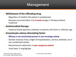 Management
J Endocrinol Invest. 1994;17(1):29.
Am J Hematol. 2009 Jul;84(7):428-34.
Br J Haematol. 2010;150(1):3.
27
 Withdrawal of the offending drug
 Regardless of whether the patient is symptomatic
 Recovery occurred within 1 to 2 weeks (ranges 7-56 days) without
treatment
 Antimicrobial therapy
 Empirical broad-spectrum antibiotic in patients with fever or infection sign
 Granulocyte colony-stimulating factor
 Efficacy is not conclusively proven in non oncology setting
 Shorten recovery times, length of hospitalization, and less antibiotic use in
non-randomized studies
 Recommend to administer in poor prognosis patient
 Usual dose: 5 mcg/kg/day
 