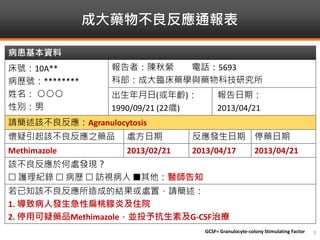 成大藥物不良反應通報表
GCSF= Granulocyte-colony Stimulating Factor 3
病患基本資料
床號：10A**
病歷號：********
姓名： ○○○
性別：男
報告者：陳秋縈 電話：5693
科部：成大臨床藥學與藥物科技研究所
出生年月日(或年齡)：
1990/09/21 (22歲)
報告日期：
2013/04/21
請簡述該不良反應：Agranulocytosis
懷疑引起該不良反應之藥品 處方日期 反應發生日期 停藥日期
Methimazole 2013/02/21 2013/04/17 2013/04/21
該不良反應於何處發現？
 護理紀錄  病歷  訪視病人 其他：醫師告知
若已知該不良反應所造成的結果或處置，請簡述：
1. 導致病人發生急性扁桃腺炎及住院
2. 停用可疑藥品Methimazole，並投予抗生素及G-CSF治療
 