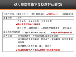 成大醫院藥物不良反應評估表(2)
33
可能性評估: □確定 ( 9分) □極可能(5-8分) ■可能(1-4分) □存疑(0分)
嚴重程度： □死亡
□危及生命 □永久性殘疾 □先天性畸形
■需做處置以防永久性傷害
□導致住院 □增加住院日 □需額外的醫療處置 □自行緩解
藥物不良反應型態：□ Type A (Pharmacological) ■ Type B (Idiosyncratic)
報告來源： □ 經由藥師訪視、住院藥品調配單或病歷記錄
□ 經由其他的預警因素如：緊急處方、實驗數值、報表或電腦
查詢等
□ 其他醫事人員通告如：護士、醫師等
■ 經由其他醫事人員填寫之藥物不良反應報告表
 