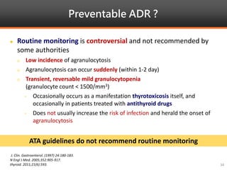 Preventable ADR ?
J. Clin. Gastroenterol. (1997) 24:180-183.
N Engl J Med. 2005;352:905-917.
thyroid. 2011;21(6):593.
 Routine monitoring is controversial and not recommended by
some authorities
 Low incidence of agranulocytosis
 Agranulocytosis can occur suddenly (within 1-2 day)
 Transient, reversable mild granulocytopenia
(granulocyte count < 1500/mm3)
- Occasionally occurs as a manifestation thyrotoxicosis itself, and
occasionally in patients treated with antithyroid drugs
- Does not usually increase the risk of infection and herald the onset of
agranulocytosis
ATA guidelines do not recommend routine monitoring
34
 