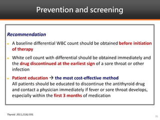 Prevention and screening
Thyroid. 2011;21(6):593.
35
Recommendation
 A baseline differential WBC count should be obtained before initiation
of therapy
 White cell count with differential should be obtained immediately and
the drug discontinued at the earliest sign of a sore throat or other
infection
 Patient education  the most cost-effective method
All patients should be educated to discontinue the antithyroid drug
and contact a physician immediately if fever or sore throat develops,
especially within the first 3 months of medication
 