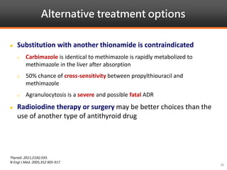 Alternative treatment options
Thyroid. 2011;21(6):593.
N Engl J Med. 2005;352:905-917.
36
 Substitution with another thionamide is contraindicated
 Carbimazole is identical to methimazole is rapidly metabolized to
methimazole in the liver after absorption
 50% chance of cross-sensitivity between propylthiouracil and
methimazole
 Agranulocytosis is a severe and possible fatal ADR
 Radioiodine therapy or surgery may be better choices than the
use of another type of antithyroid drug
 