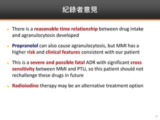 紀錄者意見
37
 There is a reasonable time relationship between drug intake
and agranulocytosis developed
 Propranolol can also cause agranulocytosis, but MMI has a
higher risk and clinical features consistent with our patient
 This is a severe and possible fatal ADR with significant cross
sensitivity between MMI and PTU, so this patient should not
rechallenge these drugs in future
 Radioiodine therapy may be an alternative treatment option
 