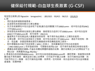 健保給付規範-白血球生長激素 (G-CSF)
43
短效型注射劑 (如 filgrastim、lenograstim) ： (85/10/1、93/4/1、96/1/1、101/6/1)
1. 限
 用於造血幹細胞移植患者。
 血液惡性疾病接受靜注化學治療後。
 先天性或循環性中性白血球低下症者(當白血球數量少於1000/cumm，或中性白血球(ANC)
少於500/cumm)。
 其他惡性疾病患者在接受化學治療後，曾經發生白血球少於1000/cumm，或中性白血球
(ANC)少於500/cumm者，即可使用。(96/1/1)
 重度再生不良性貧血病人嚴重感染時使用，惟不得作為此類病人之預防性使用。
 化學治療，併中性白血球缺乏之發燒，若中性白血球小於100/cumm、癌症不受控制、肺
炎、低血壓、多器官衰竭或侵犯性黴菌感染等危機程度高之感染。
 對於骨髓造血功能不良症候群（MDS）的病人，若因嚴重性的中性白血球過低
（ANC<500/cumm）而併發感染時，可間歇性使用G-CSF，但不得作為長期且常規性使用。
 週邊血液幹細胞的趨動─不論在自體或異體幹細胞的收集，應於收集前之4~5日開始皮下注
射G-CSF，其劑量為10μg /KG/day。
2. 患者如白血球超過4000/cumm，或中性白血球超過2000/cumm時，應即停藥。惟當預估其骨
髓功能不易恢復時，雖其血球已達上述標準，仍可給予半量之治療，若仍可維持血球數，則
可給予四分之一劑量，若仍可維持血球數，則停用。任何時候，若白血球或中性白血球數過
度增高，即應停藥。
 