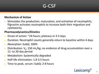 G-CSF
44
Mechanism of Action
 Stimulates the production, maturation, and activation of neutrophils;
filgrastim activates neutrophils to increase both their migration and
cytotoxicity.
Pharmacodynamics/Kinetics
 Onset of action: ~24 hours; plateaus in 3-5 days
 Duration: Neutrophil counts generally return to baseline within 4 days
 Absorption: SubQ: 100%
 Distribution: Vd: 150 mL/kg; no evidence of drug accumulation over a
11- to 20-day period
 Metabolism: Systemically degraded
 Half-life elimination: 1.8-3.5 hours
 Time to peak, serum: SubQ: 2-8 hours
 