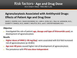 Risk factors- Age and Drug Dose
Ann Intern Med. 1983;98(1):26.
Objective
 Investigated the role of patient age, dosage and type of thionamide used, on
development of agranulocytosis
Results
 Higher doses of MMI (> 40 mg/day) were associated with 8.6-fold increased
risk of agranulocytosis (p <0.001)
 Age over 40 years caused higher risk of development of agranulocytosis
 The prevalence with PTU was dose-independent
Agranulocytosis Associated with Antithyroid Drugs:
Effects of Patient Age and Drug Dose
DAVID S. COOPER, M.D.; DAVID GOLDMINZ, B.S.; ANN A. LEVIN, M.S.; PAUL W. LADENSON, M.D.;
GILBERT H. DANIELS, M.D.; MARK E. MOLITCH, M.D.; and E. CHESTER RIDGWAY, M.D.
 