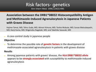 Risk factors- genetics
Ann Intern Med. 1996;124(5):490.
 A case-control study in japanese people
Objective
 To determine the possible role of genetic factors in the development of
methimazole-associated agranulocytosis in patients with graves disease
Results
 Among japanese patients with graves' disease, the HLA DRB1*08032 allele
appears to be strongly associated with susceptibility to methimazole-induced
agranulocytosis
Association between the DRB1*08032 Histocompatibility Antigen
and Methimazole-Induced Agranulocytosis in Japanese Patients
with Graves Disease
Hajime Tamai, MD; Tohru Sudo, MD; Akinori Kimura, MD; Toshio Mukuta, MD; Sunao Matsubayashi,
MD; Kanji Kuma, MD; Shigenobu Nagataki, MD; and Takehiko Sasazuki, MD
 