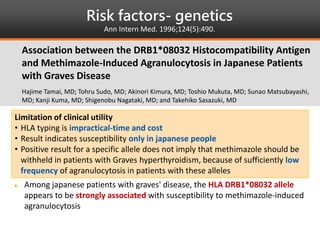 Risk factors- genetics
Ann Intern Med. 1996;124(5):490.
 A case-control study in japanese people
Objective
 To determine the possible role of genetic factors in the development of
methimazole-associated agranulocytosis in patients with graves disease
Results
 Among japanese patients with graves' disease, the HLA DRB1*08032 allele
appears to be strongly associated with susceptibility to methimazole-induced
agranulocytosis
Association between the DRB1*08032 Histocompatibility Antigen
and Methimazole-Induced Agranulocytosis in Japanese Patients
with Graves Disease
Hajime Tamai, MD; Tohru Sudo, MD; Akinori Kimura, MD; Toshio Mukuta, MD; Sunao Matsubayashi,
MD; Kanji Kuma, MD; Shigenobu Nagataki, MD; and Takehiko Sasazuki, MD
Limitation of clinical utility
• HLA typing is impractical-time and cost
• Result indicates susceptibility only in japanese people
• Positive result for a specific allele does not imply that methimazole should be
withheld in patients with Graves hyperthyroidism, because of sufficiently low
frequency of agranulocytosis in patients with these alleles
 
