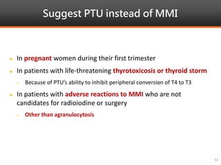 Suggest PTU instead of MMI
53
 In pregnant women during their first trimester
 In patients with life-threatening thyrotoxicosis or thyroid storm
 Because of PTU’s ability to inhibit peripheral conversion of T4 to T3
 In patients with adverse reactions to MMI who are not
candidates for radioiodine or surgery
 Other than agranulocytosis
 